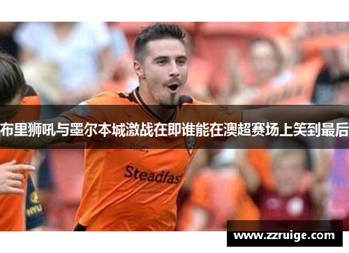 布里狮吼与墨尔本城激战在即谁能在澳超赛场上笑到最后